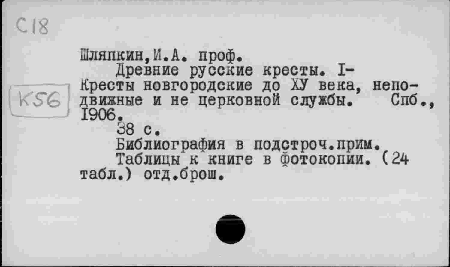 ﻿Шляпкин,И.А. проф.
Древние русские кресты. I-Кресты новгородские до ХУ века, непо-движные и не церковной службы. Спб., 1906.
38 с.
Библиография в подстроч.прим.
Таблицы к книге в фотокопии. (24 табл.) отд.брош.